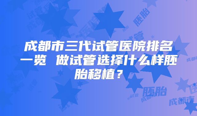 成都市三代试管医院排名一览 做试管选择什么样胚胎移植?