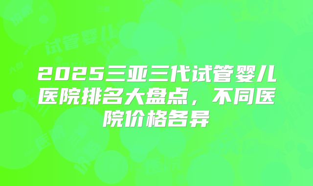 2025三亚三代试管婴儿医院排名大盘点，不同医院价格各异
