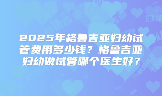 2025年格鲁吉亚妇幼试管费用多少钱？格鲁吉亚妇幼做试管哪个医生好？