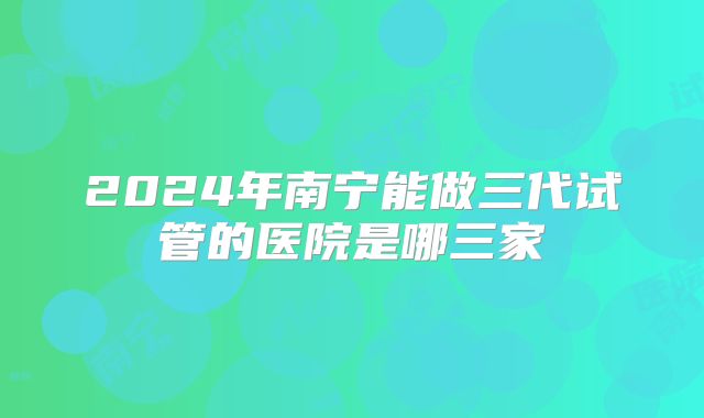 2024年南宁能做三代试管的医院是哪三家