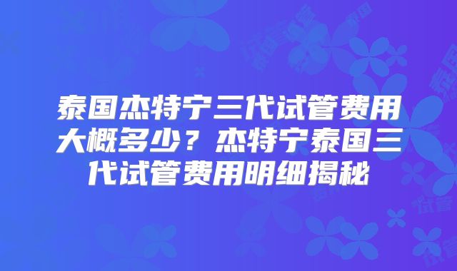 泰国杰特宁三代试管费用大概多少？杰特宁泰国三代试管费用明细揭秘