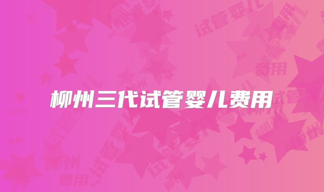 柳州三代试管婴儿费用