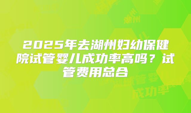 2025年去湖州妇幼保健院试管婴儿成功率高吗？试管费用总合