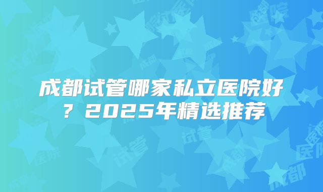 成都试管哪家私立医院好？2025年精选推荐