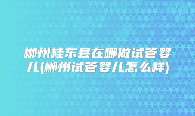 郴州桂东县在哪做试管婴儿(郴州试管婴儿怎么样)