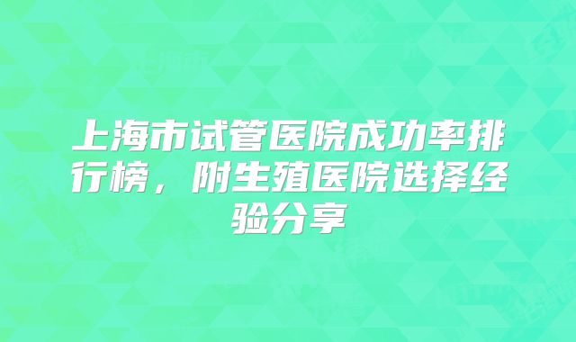 上海市试管医院成功率排行榜,附生殖医院选择经验分享