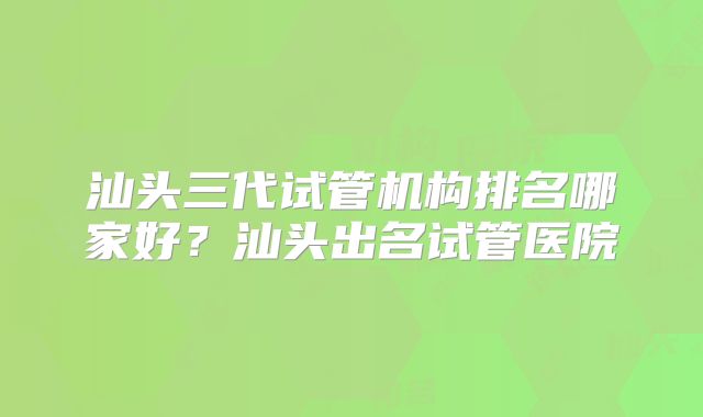 汕头三代试管机构排名哪家好？汕头出名试管医院