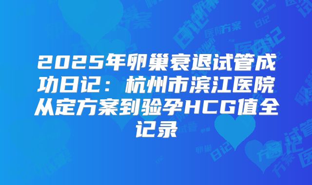 2025年卵巢衰退试管成功日记：杭州市滨江医院从定方案到验孕HCG值全记录