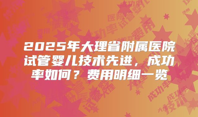 2025年大理省附属医院试管婴儿技术先进，成功率如何？费用明细一览