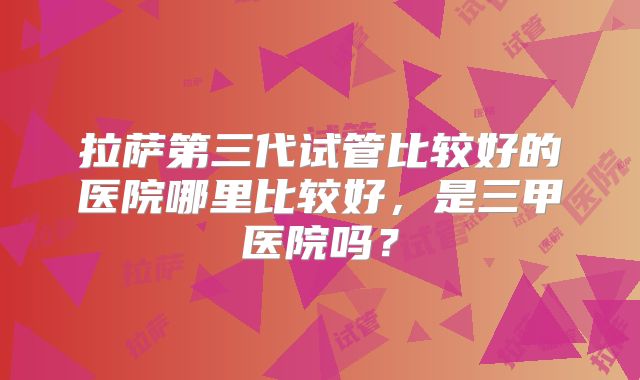 拉萨第三代试管比较好的医院哪里比较好，是三甲医院吗？