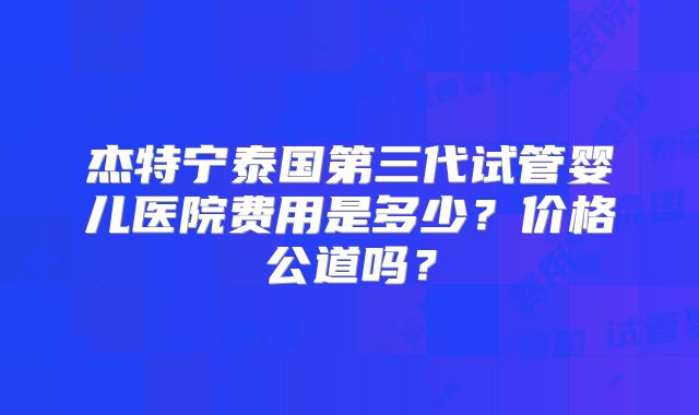 杰特宁泰国第三代试管婴儿医院费用是多少？价格公道吗？