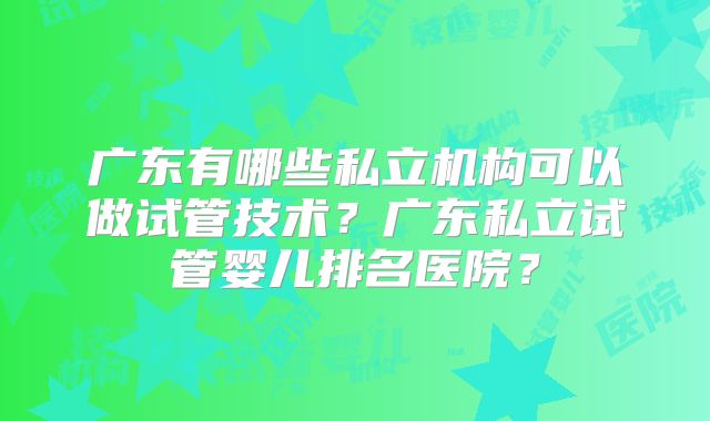 广东有哪些私立机构可以做试管技术？广东私立试管婴儿排名医院？