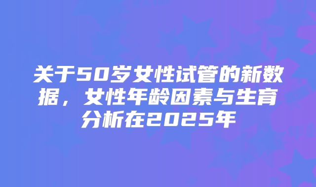 关于50岁女性试管的新数据,女性年龄因素与生育分析在2025年