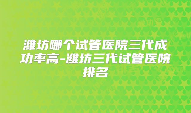 潍坊哪个试管医院三代成功率高-潍坊三代试管医院排名