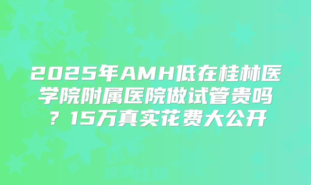 2025年AMH低在桂林医学院附属医院做试管贵吗？15万真实花费大公开