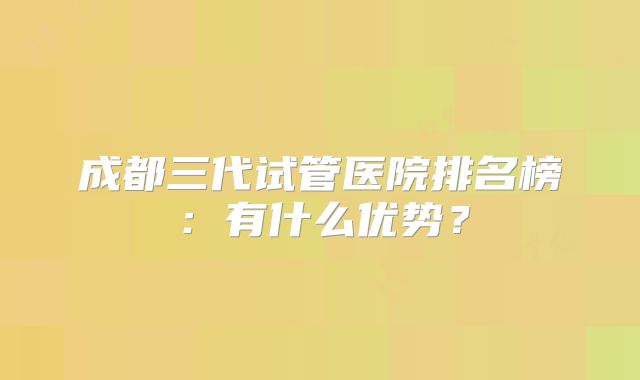 成都三代试管医院排名榜：有什么优势？