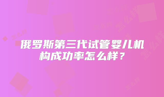 俄罗斯第三代试管婴儿机构成功率怎么样?
