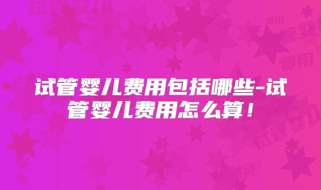 试管婴儿费用包括哪些-试管婴儿费用怎么算！