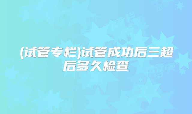 (试管专栏)试管成功后三超后多久检查