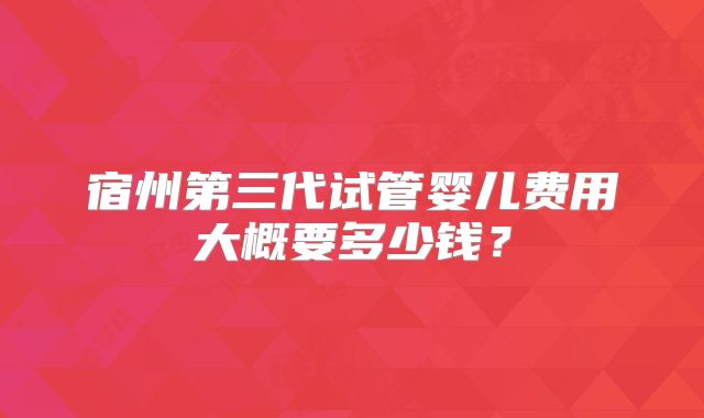 宿州第三代试管婴儿费用大概要多少钱？