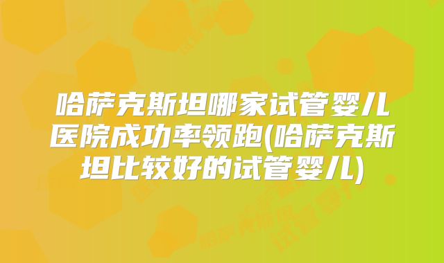 哈萨克斯坦哪家试管婴儿医院成功率领跑(哈萨克斯坦比较好的试管婴儿)