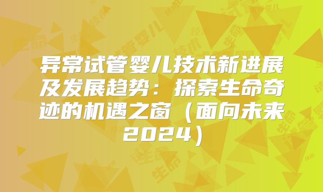 异常试管婴儿技术新进展及发展趋势：探索生命奇迹的机遇之窗（面向未来2024）