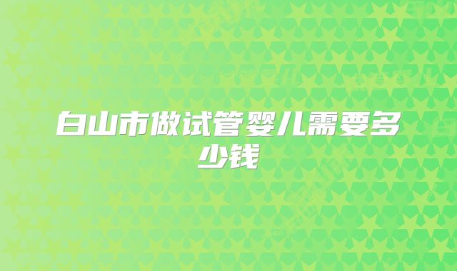 白山市做试管婴儿需要多少钱