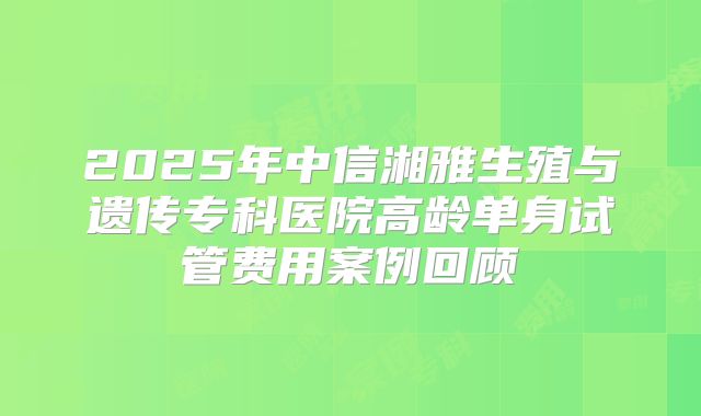 2025年中信湘雅生殖与遗传专科医院高龄单身试管费用案例回顾