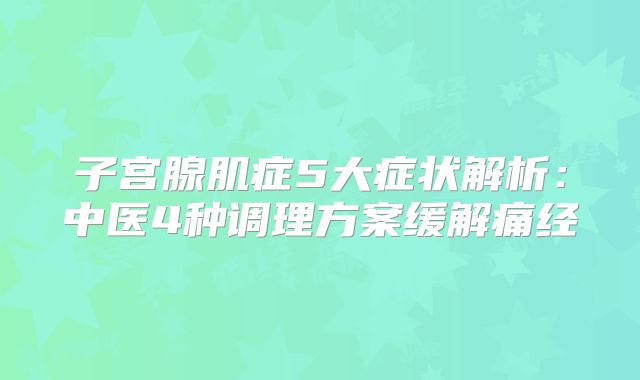 子宫腺肌症5大症状解析：中医4种调理方案缓解痛经