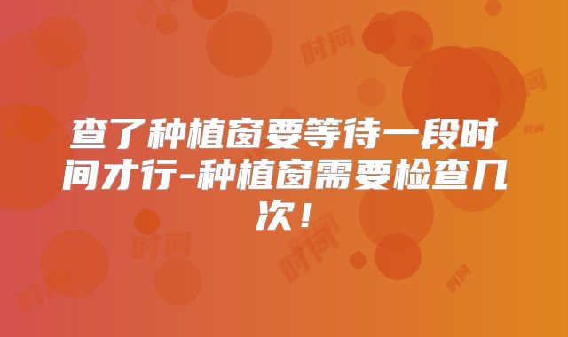 查了种植窗要等待一段时间才行-种植窗需要检查几次！