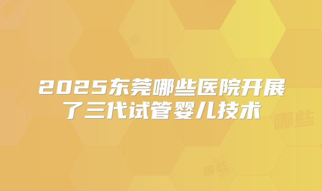 2025东莞哪些医院开展了三代试管婴儿技术