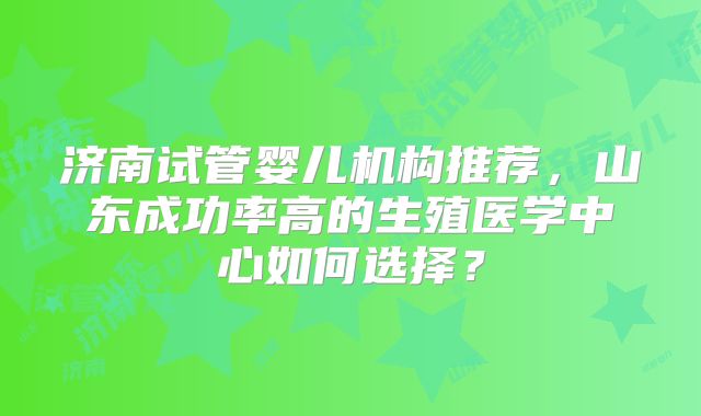 济南试管婴儿机构推荐，山东成功率高的生殖医学中心如何选择？