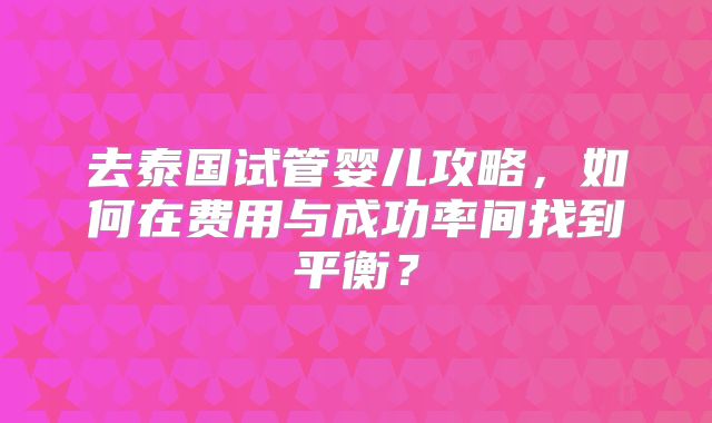 去泰国试管婴儿攻略，如何在费用与成功率间找到平衡？