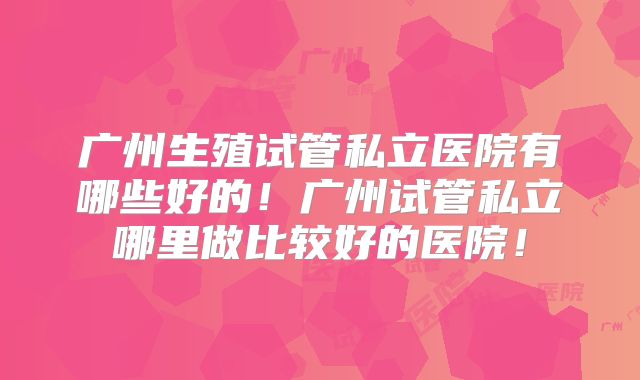 广州生殖试管私立医院有哪些好的！广州试管私立哪里做比较好的医院！