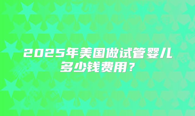 2025年美国做试管婴儿多少钱费用？