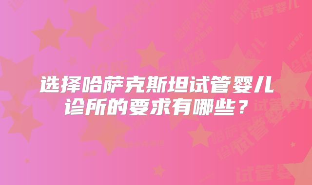选择哈萨克斯坦试管婴儿诊所的要求有哪些？