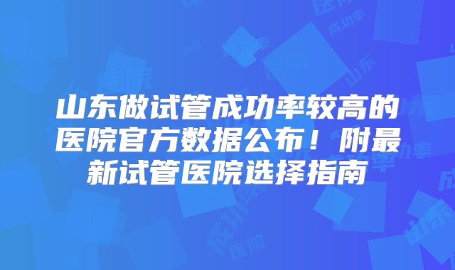 山东做试管成功率较高的医院官方数据公布！附最新试管医院选择指南