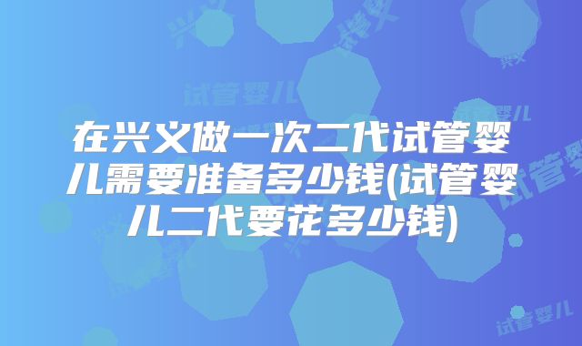 在兴义做一次二代试管婴儿需要准备多少钱(试管婴儿二代要花多少钱)