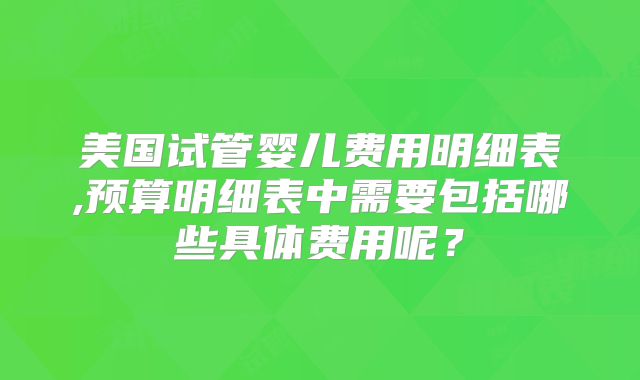 美国试管婴儿费用明细表,预算明细表中需要包括哪些具体费用呢？
