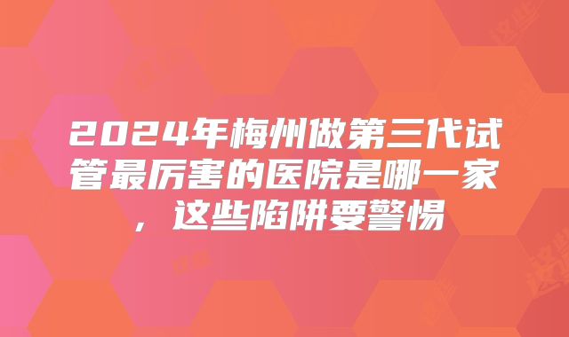 2024年梅州做第三代试管最厉害的医院是哪一家，这些陷阱要警惕