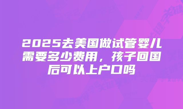 2025去美国做试管婴儿需要多少费用,孩子回国后可以上户口吗