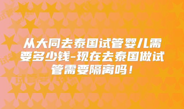 从大同去泰国试管婴儿需要多少钱-现在去泰国做试管需要隔离吗!
