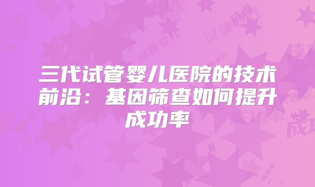 三代试管婴儿医院的技术前沿：基因筛查如何提升成功率