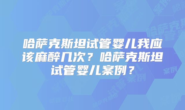 哈萨克斯坦试管婴儿我应该麻醉几次？哈萨克斯坦试管婴儿案例？