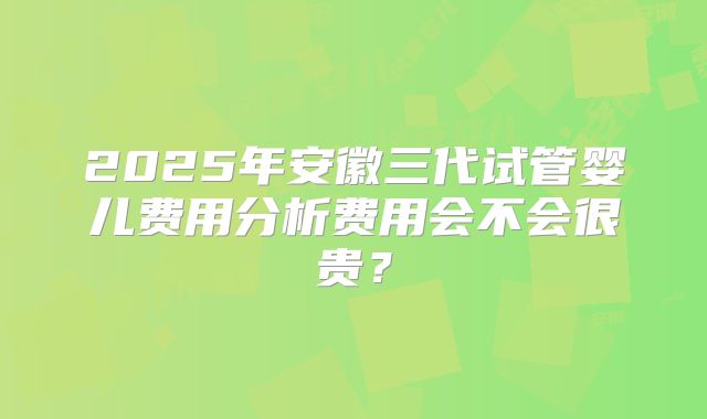 2025年安徽三代试管婴儿费用分析费用会不会很贵？
