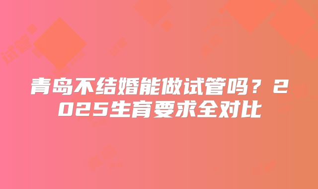 青岛不结婚能做试管吗？2025生育要求全对比