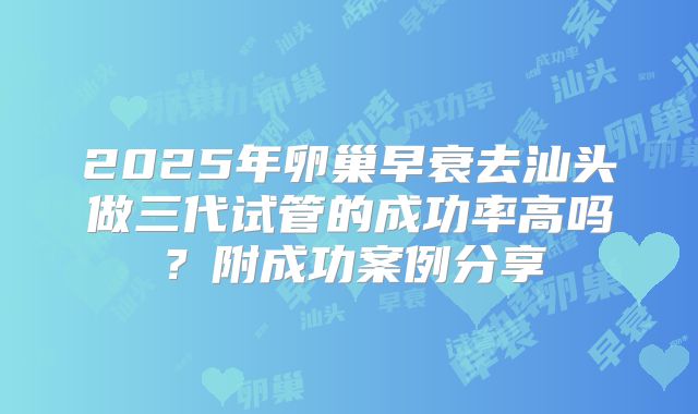 2025年卵巢早衰去汕头做三代试管的成功率高吗？附成功案例分享