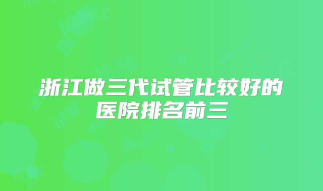 浙江做三代试管比较好的医院排名前三