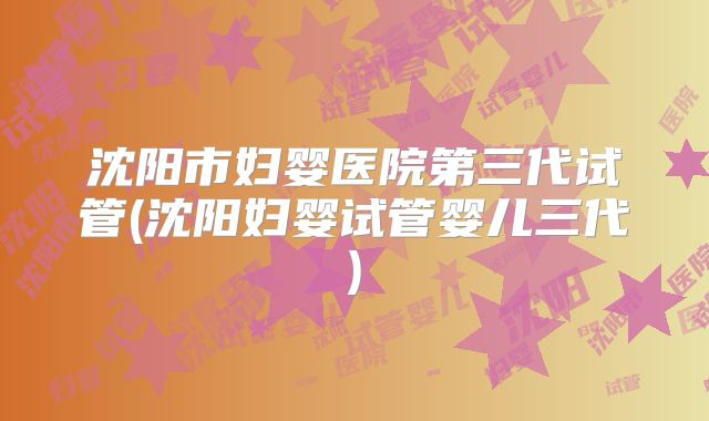 沈阳市妇婴医院第三代试管(沈阳妇婴试管婴儿三代)