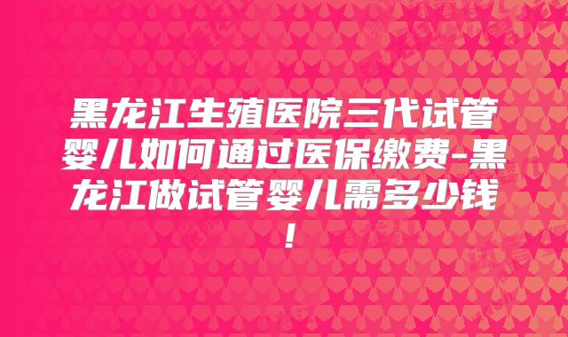 黑龙江生殖医院三代试管婴儿如何通过医保缴费-黑龙江做试管婴儿需多少钱！